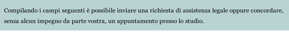 Compilando i campi seguenti è possibile inviare una richiesta di assistenza legale oppure concordare, 
senza alcun impegno da parte vostra, un appuntamento presso lo studio.
